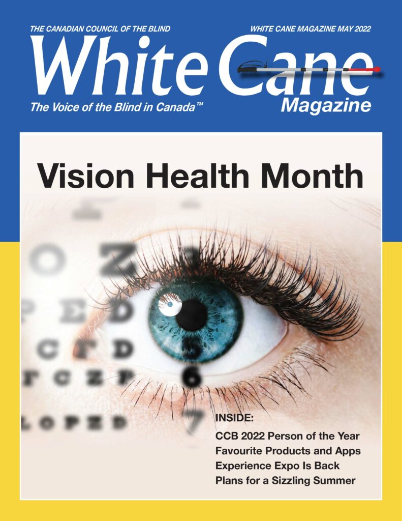 White Cane Magazine cover
Reads: Vision Health Month
Inside:
CCB 2022 Person of the Year
Favourite Products and Apps
Expeirence Expo is Back
Plans for a Sizzling Summer