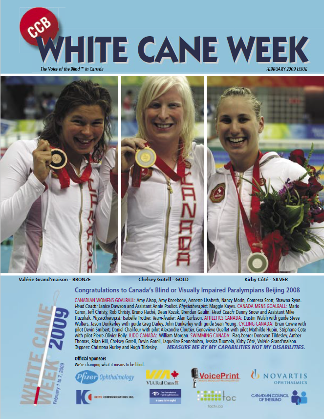 Cover of the 2009 issue of White Cane Magazine, published by the Canadian Council of the Blind. The background is light blue. Large dark blue text reads: "White Cane Week." Below this, small black text reads: "The Voice of the Blind in Canada" and "February 2009 Issue." The cover image showcase three woman paralympians, standing together with their arms around eachother. The photo is broken up with two thick, vertical white lines, framing each athlete. The first athlete, on the left, has brown hair, she is smiling and holding the bronze medal in her hand. The second athlete, in the middle, has light blonde hair. She is holding the gold medal in her hand. The third athlete, on the right, has dark blonde hair. She is smiling and holding a bouquet of flowers. She has the silver medal around her neck. Each photo has a small caption in black text below it. From left to right, they read: "Valerie Grand'maison - Bronze." "Chelsey Gotell - Gold." "Kirby Cote - Silver." Below this, small blue text reads: "Congratulations to Canada's Blind or Visually Impaired Paralympians Beijing 2008." In the bottom left corner, the White Cane Week logo sits. Bold grey text reads "White Cane Week" and dark blue text reads "2009." The words are separated by a white cane, posed at a 80 degree angle. A list of sponsors and their logos sits at the bottom of the cover in two rows. The top row, from left to right, reads: "PfizerOphthalmology, Via Rail Canada, VoicePrint, Novartis Ophthalmics." The bottom row, from left to right, reads: "Keith Communications, Inc., The Foundation Fighting Blindness, TAC TV, Canadian Council of the Blind."